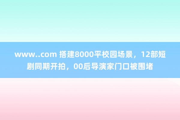 www..com 搭建8000平校园场景，12部短剧同期开拍，00后导演家门口被围堵