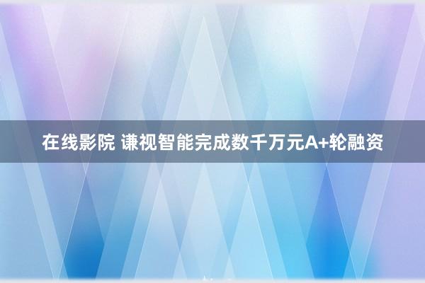 在线影院 谦视智能完成数千万元A+轮融资