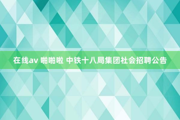 在线av 啪啪啦 中铁十八局集团社会招聘公告