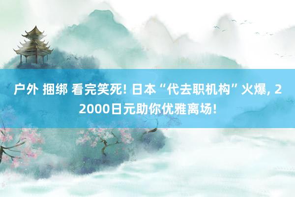 户外 捆绑 看完笑死! 日本“代去职机构”火爆， 22000日元助你优雅离场!