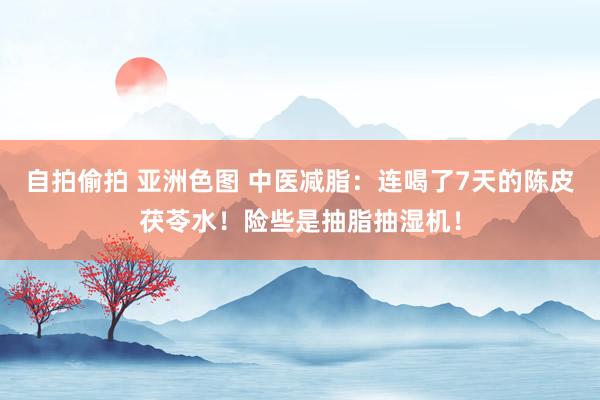 自拍偷拍 亚洲色图 中医减脂：连喝了7天的陈皮茯苓水！险些是抽脂抽湿机！