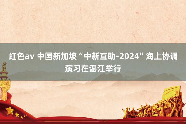 红色av 中国新加坡“中新互助-2024”海上协调演习在湛江举行