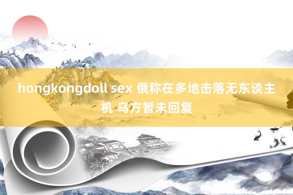 hongkongdoll sex 俄称在多地击落无东谈主机 乌方暂未回复