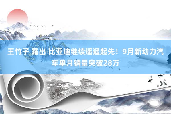 王竹子 露出 比亚迪继续遥遥起先！9月新动力汽车单月销量突破28万