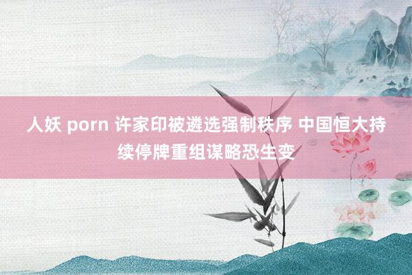 人妖 porn 许家印被遴选强制秩序 中国恒大持续停牌重组谋略恐生变