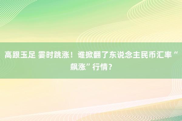 高跟玉足 霎时跳涨！谁掀翻了东说念主民币汇率“飙涨”行情？