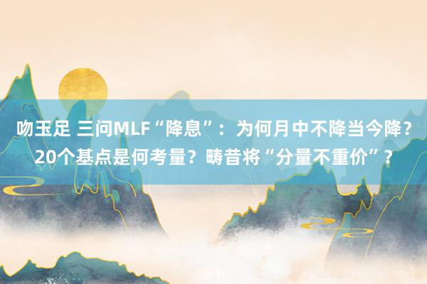 吻玉足 三问MLF“降息”：为何月中不降当今降？20个基点是何考量？畴昔将“分量不重价”？