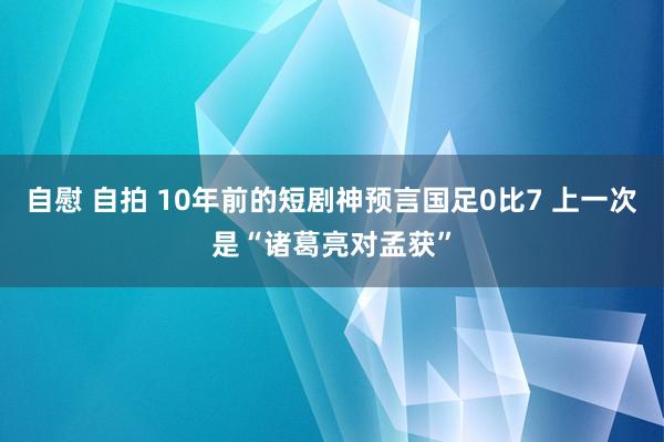 自慰 自拍 10年前的短剧神预言国足0比7 上一次是“诸葛亮对孟获”