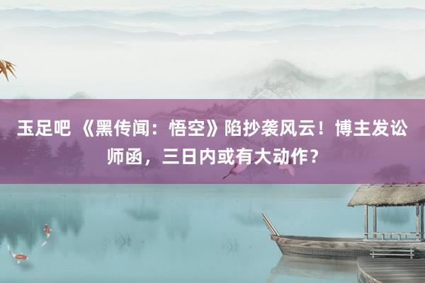 玉足吧 《黑传闻：悟空》陷抄袭风云！博主发讼师函，三日内或有大动作？