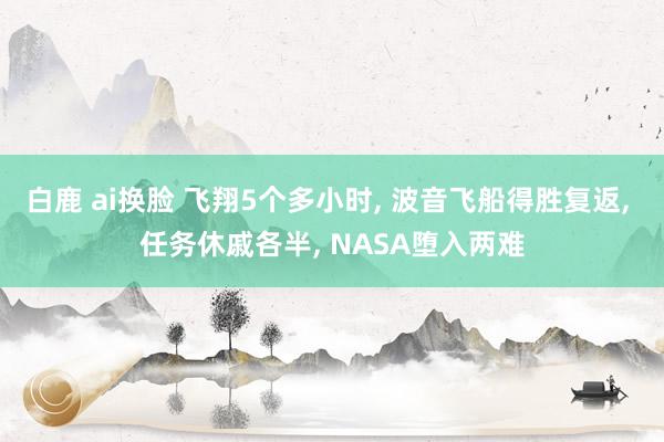 白鹿 ai换脸 飞翔5个多小时， 波音飞船得胜复返， 任务休戚各半， NASA堕入两难