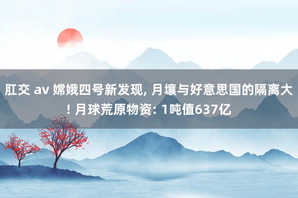 肛交 av 嫦娥四号新发现， 月壤与好意思国的隔离大! 月球荒原物资: 1吨值637亿