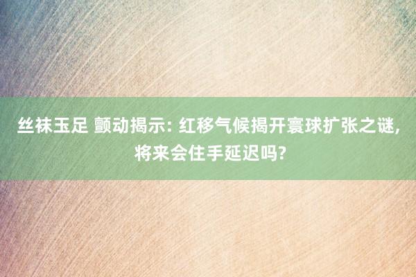 丝袜玉足 颤动揭示: 红移气候揭开寰球扩张之谜， 将来会住手延迟吗?