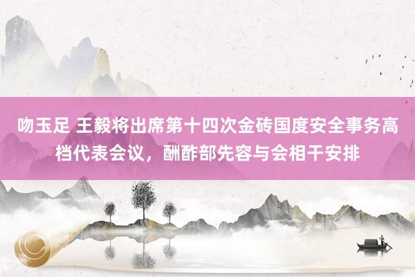 吻玉足 王毅将出席第十四次金砖国度安全事务高档代表会议，酬酢部先容与会相干安排