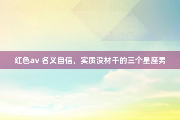 红色av 名义自信，实质没材干的三个星座男