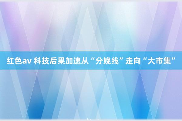 红色av 科技后果加速从“分娩线”走向“大市集”