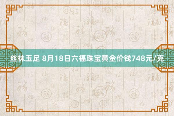 丝袜玉足 8月18日六福珠宝黄金价钱748元/克