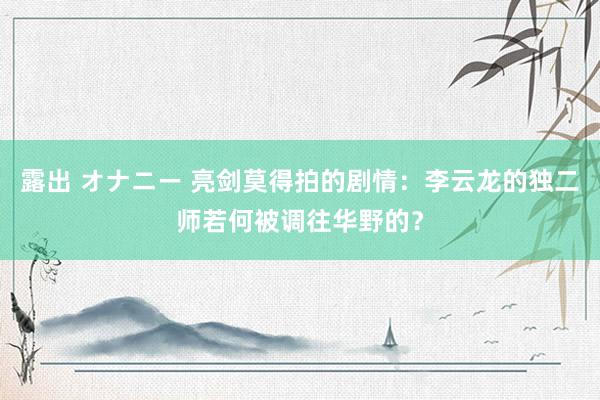 露出 オナニー 亮剑莫得拍的剧情：李云龙的独二师若何被调往华野的？