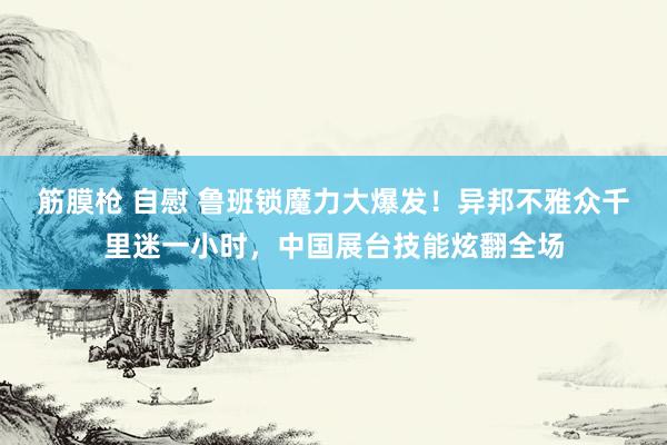 筋膜枪 自慰 鲁班锁魔力大爆发！异邦不雅众千里迷一小时，中国展台技能炫翻全场