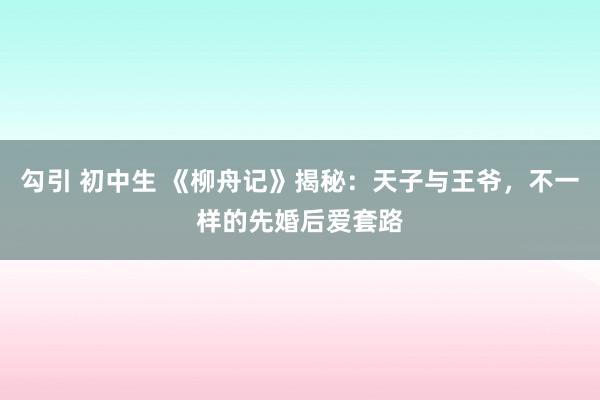 勾引 初中生 《柳舟记》揭秘：天子与王爷，不一样的先婚后爱套路