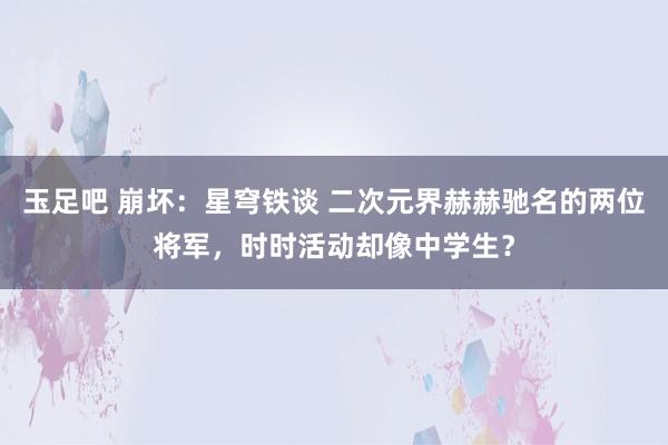 玉足吧 崩坏：星穹铁谈 二次元界赫赫驰名的两位将军，时时活动却像中学生？