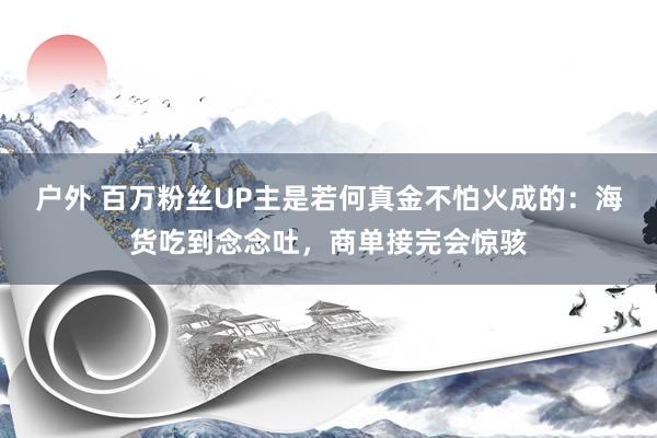 户外 百万粉丝UP主是若何真金不怕火成的：海货吃到念念吐，商单接完会惊骇