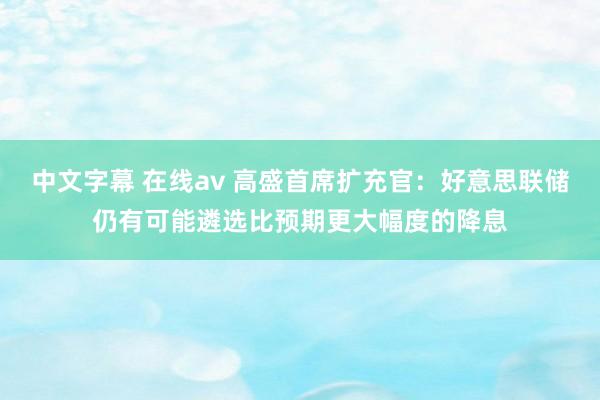 中文字幕 在线av 高盛首席扩充官：好意思联储仍有可能遴选比预期更大幅度的降息