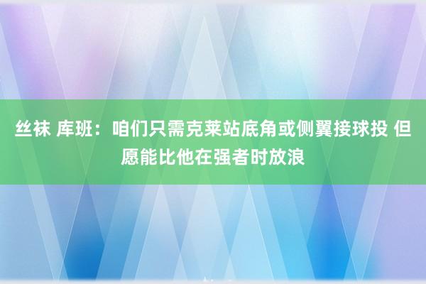 丝袜 库班：咱们只需克莱站底角或侧翼接球投 但愿能比他在强者时放浪