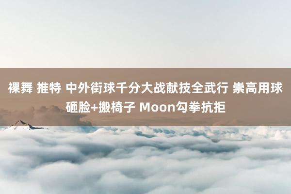 裸舞 推特 中外街球千分大战献技全武行 崇高用球砸脸+搬椅子 Moon勾拳抗拒