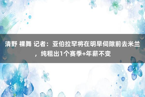 清野 裸舞 记者：亚伯拉罕将在明早伺隙前去米兰，纯租出1个赛季+年薪不变