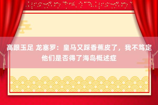 高跟玉足 龙塞罗：皇马又踩香蕉皮了，我不笃定他们是否得了海岛概述症