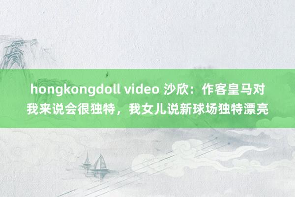 hongkongdoll video 沙欣：作客皇马对我来说会很独特，我女儿说新球场独特漂亮