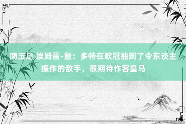 吻玉足 埃姆雷-詹：多特在欧冠抽到了令东谈主振作的敌手，很期待作客皇马