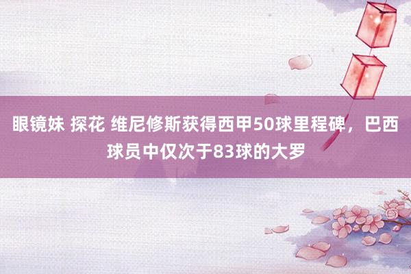 眼镜妹 探花 维尼修斯获得西甲50球里程碑，巴西球员中仅次于83球的大罗