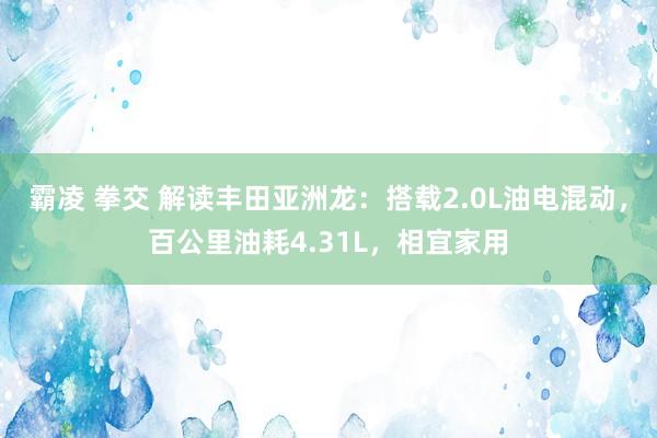 霸凌 拳交 解读丰田亚洲龙：搭载2.0L油电混动，百公里油耗4.31L，相宜家用