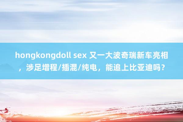 hongkongdoll sex 又一大波奇瑞新车亮相，涉足增程/插混/纯电，能追上比亚迪吗？