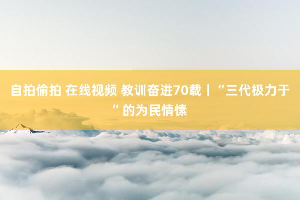 自拍偷拍 在线视频 教训奋进70载丨“三代极力于”的为民情愫