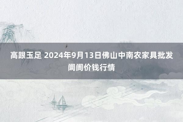 高跟玉足 2024年9月13日佛山中南农家具批发阛阓价钱行情