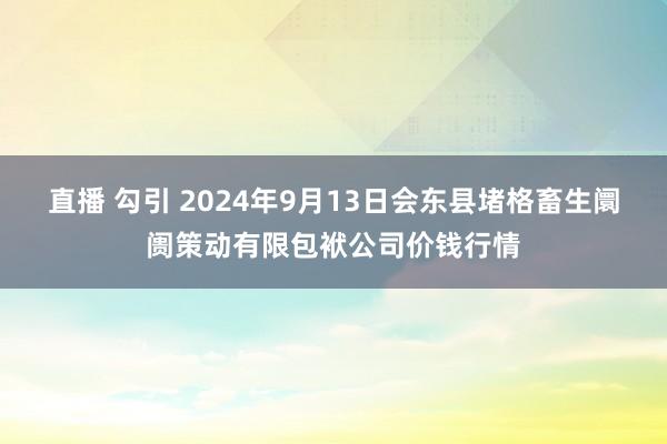 直播 勾引 2024年9月13日会东县堵格畜生阛阓策动有限包袱公司价钱行情