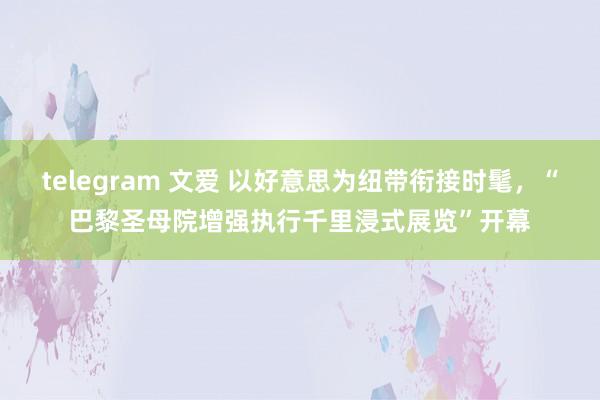 telegram 文爱 以好意思为纽带衔接时髦，“巴黎圣母院增强执行千里浸式展览”开幕