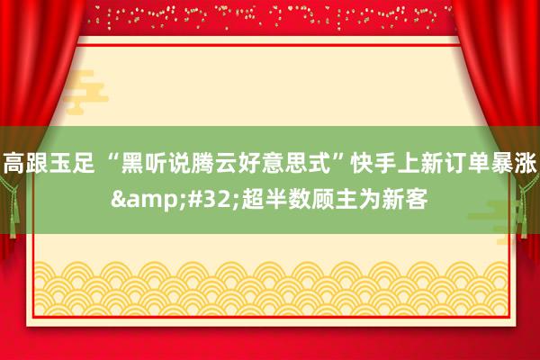 高跟玉足 “黑听说腾云好意思式”快手上新订单暴涨&#32;超半数顾主为新客