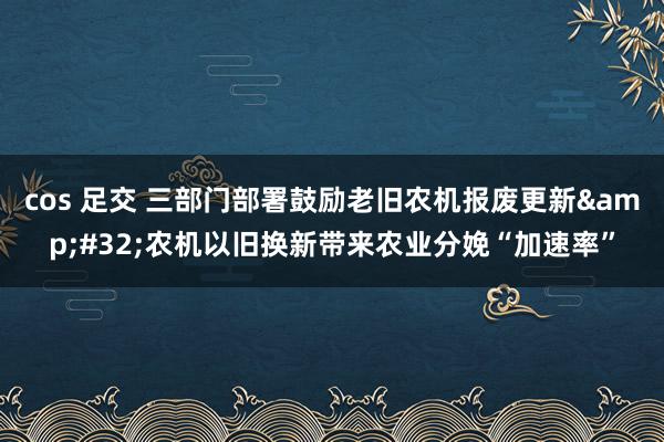 cos 足交 三部门部署鼓励老旧农机报废更新&#32;农机以旧换新带来农业分娩“加速率”