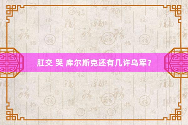 肛交 哭 库尔斯克还有几许乌军？