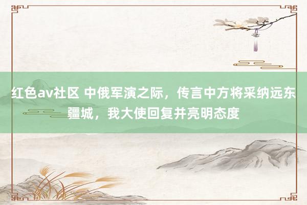 红色av社区 中俄军演之际，传言中方将采纳远东疆城，我大使回复并亮明态度