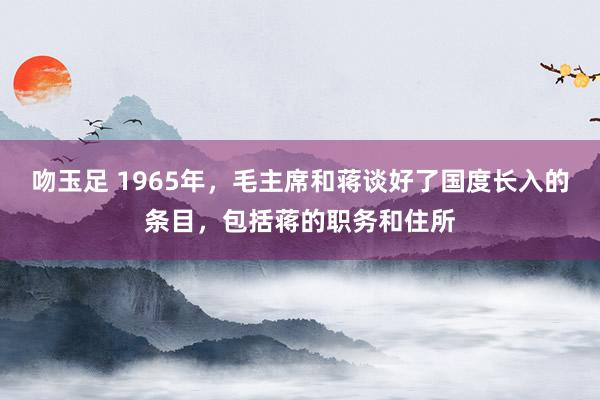 吻玉足 1965年，毛主席和蒋谈好了国度长入的条目，包括蒋的职务和住所