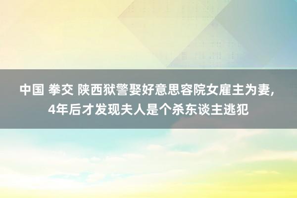 中国 拳交 陕西狱警娶好意思容院女雇主为妻， 4年后才发现夫人是个杀东谈主逃犯