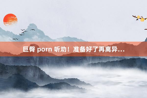 巨臀 porn 听劝！准备好了再离异…