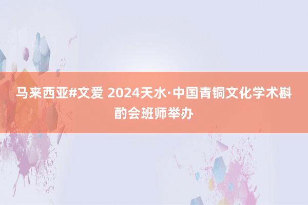 马来西亚#文爱 2024天水·中国青铜文化学术斟酌会班师举办