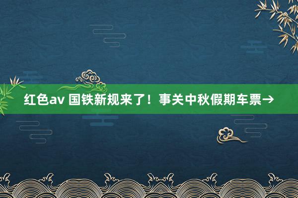 红色av 国铁新规来了！事关中秋假期车票→