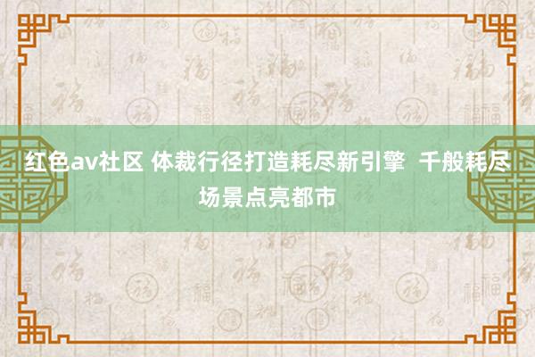 红色av社区 体裁行径打造耗尽新引擎  千般耗尽场景点亮都市