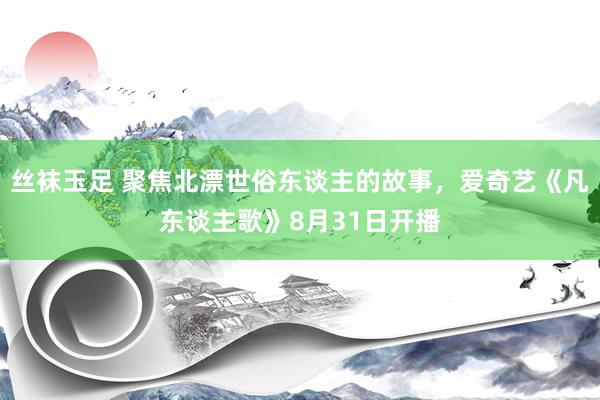 丝袜玉足 聚焦北漂世俗东谈主的故事，爱奇艺《凡东谈主歌》8月31日开播